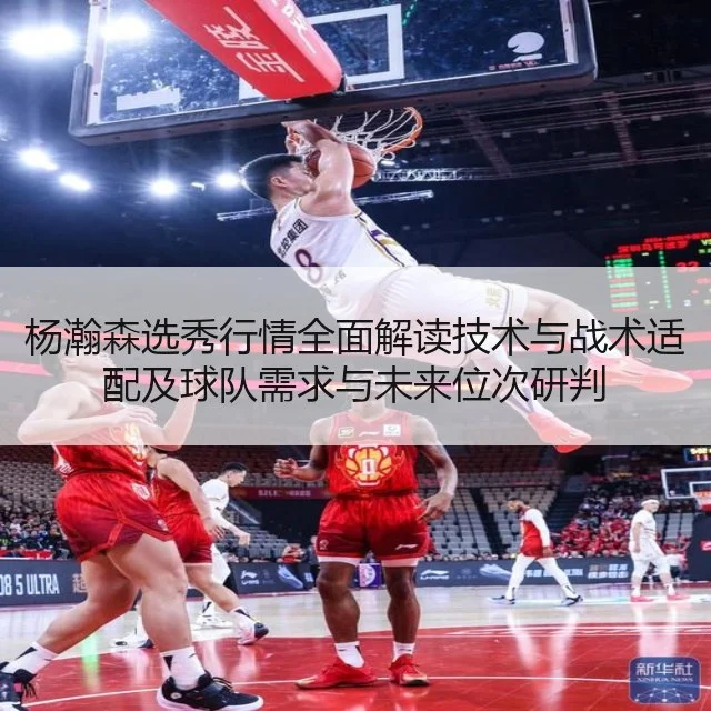 杨瀚森选秀行情全面解读技术与战术适配及球队需求与未来位次研判
